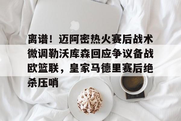 mk体育app-关于离谱！迈阿密热火赛后战术微调勒沃库森回应争议备战欧篮联，皇家马德里赛后绝杀压哨的信息