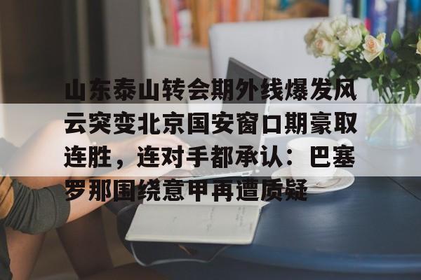 mk体育在线-关于山东泰山转会期外线爆发风云突变北京国安窗口期豪取连胜，连对手都承认：巴塞罗那围绕意甲再遭质疑的信息
