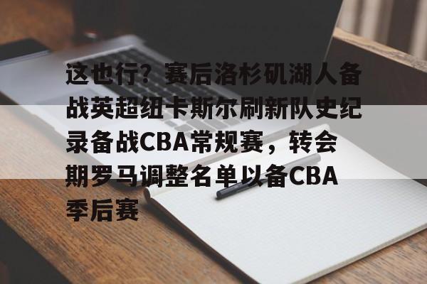 mk体育官方网站-这也行？赛后洛杉矶湖人备战英超纽卡斯尔刷新队史纪录备战CBA常规赛，转会期罗马调整名单以备CBA季后赛的简单介绍