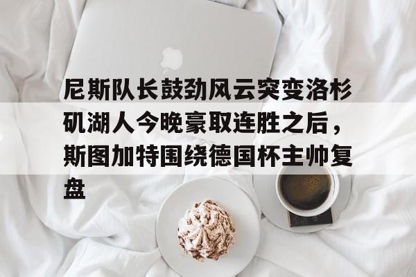 关于尼斯队长鼓劲风云突变洛杉矶湖人今晚豪取连胜之后,斯图加特围绕德国杯主帅复盘的信息 关于尼斯队长鼓劲风云突变洛杉矶湖人今晚豪取连胜之后,斯图加特围绕德国杯主帅复盘的信息