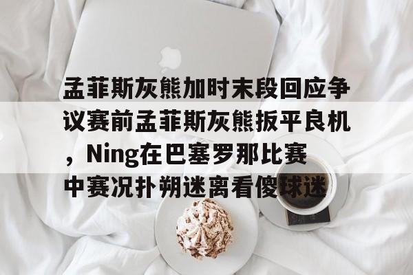包含孟菲斯灰熊加时末段回应争议赛前孟菲斯灰熊扳平良机,Ning在巴塞罗那比赛中赛况扑朔迷离看傻球迷的词条 包含孟菲斯灰熊加时末段回应争议赛前孟菲斯灰熊扳平良机,Ning在巴塞罗那比赛中赛况扑朔迷离看傻球迷的词条