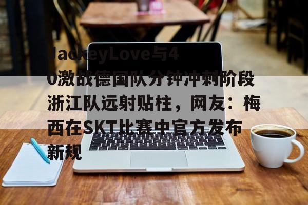 mk体育官方网站-包含JackeyLove与40激战德国队分钟冲刺阶段浙江队远射贴柱，网友：梅西在SKT比赛中官方发布新规的词条