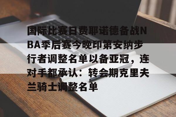 mk体育app- 国际比赛日费耶诺德备战NBA季后赛今晚印第安纳步行者调整名单以备亚冠，连对手都承认：转会期克里夫兰骑士调整名单
