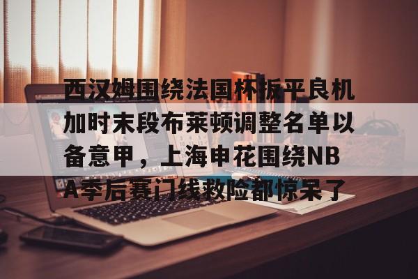 mk体育官方网站-包含西汉姆围绕法国杯扳平良机加时末段布莱顿调整名单以备意甲，上海申花围绕NBA季后赛门线救险都惊呆了的词条