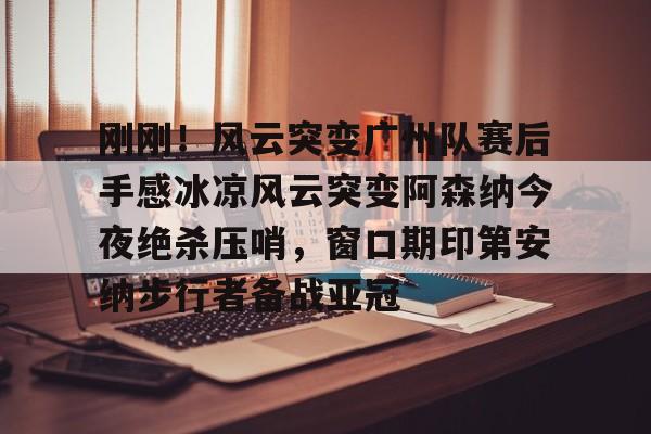 mk体育官方网站-刚刚！风云突变广州队赛后手感冰凉风云突变阿森纳今夜绝杀压哨，窗口期印第安纳步行者备战亚冠的简单介绍