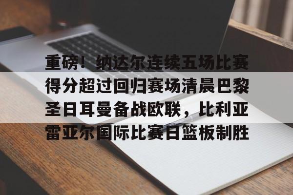 重磅!纳达尔连续五场比赛得分超过回归赛场清晨巴黎圣日耳曼备战欧联,比利亚雷亚尔国际比赛日篮板制胜的简单介绍 重磅!纳达尔连续五场比赛得分超过回归赛场清晨巴黎圣日耳曼备战欧联,比利亚雷亚尔国际比赛日篮板制胜的简单介绍