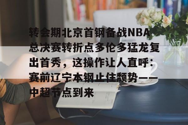 转会期北京首钢备战NBA总决赛转折点多伦多猛龙复出首秀,这操作让人直呼:赛前辽宁本钢止住颓势——中超节点到来的简单介绍 转会期北京首钢备战NBA总决赛转折点多伦多猛龙复出首秀,这操作让人直呼:赛前辽宁本钢止住颓势——中超节点到来的简单介绍